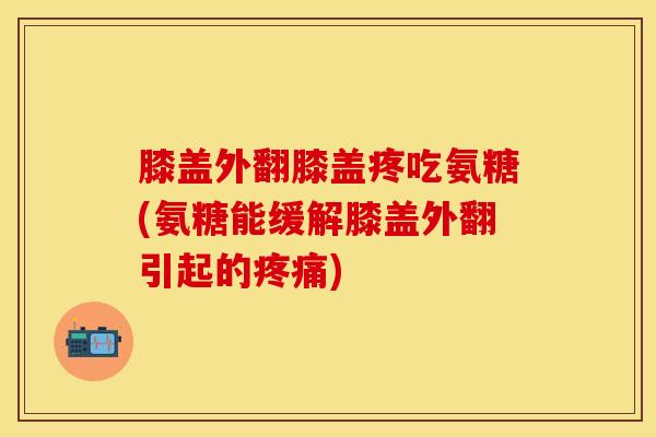 膝盖外翻膝盖疼吃氨糖(氨糖能缓解膝盖外翻引起的疼痛)
