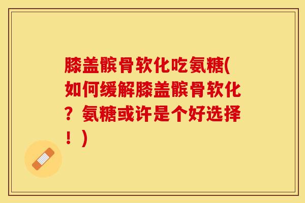 膝盖髌骨软化吃氨糖(如何缓解膝盖髌骨软化？氨糖或许是个好选择！)
