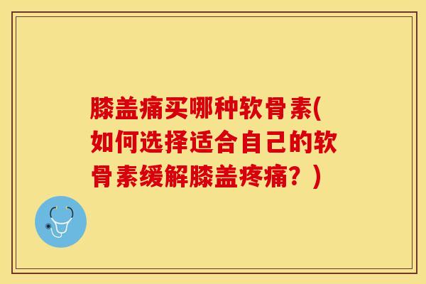 膝盖痛买哪种软骨素(如何选择适合自己的软骨素缓解膝盖疼痛？)