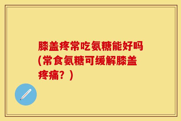 膝盖疼常吃氨糖能好吗(常食氨糖可缓解膝盖疼痛？)