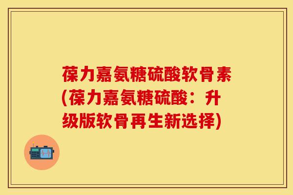 葆力嘉氨糖硫酸软骨素(葆力嘉氨糖硫酸：升级版软骨再生新选择)