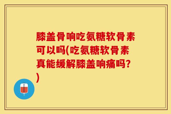 膝盖骨响吃氨糖软骨素可以吗(吃氨糖软骨素真能缓解膝盖响痛吗？)