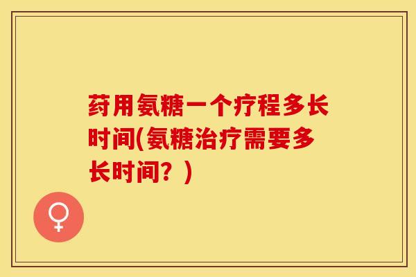 荮用氨糖一个疗程多长时间(氨糖治疗需要多长时间？)
