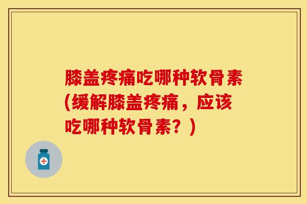 膝盖疼痛吃哪种软骨素(缓解膝盖疼痛，应该吃哪种软骨素？)