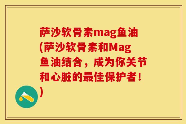 萨沙软骨素mag鱼油(萨沙软骨素和Mag鱼油结合，成为你关节和心脏的最佳保护者！)