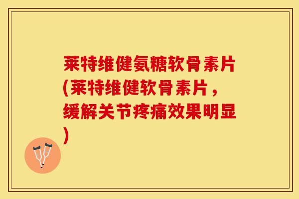 莱特维健氨糖软骨素片(莱特维健软骨素片，缓解关节疼痛效果明显)