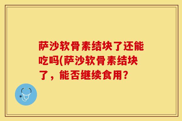 萨沙软骨素结块了还能吃吗(萨沙软骨素结块了，能否继续食用？