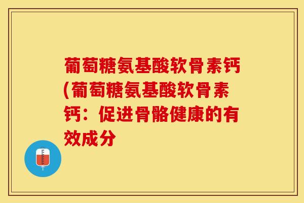 葡萄糖氨基酸软骨素钙(葡萄糖氨基酸软骨素钙：促进骨骼健康的有效成分-第1张图片-关节保镖