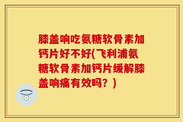 膝盖响吃氨糖软骨素加钙片好不好(飞利浦氨糖软骨素加钙片缓解膝盖响痛有效吗？)