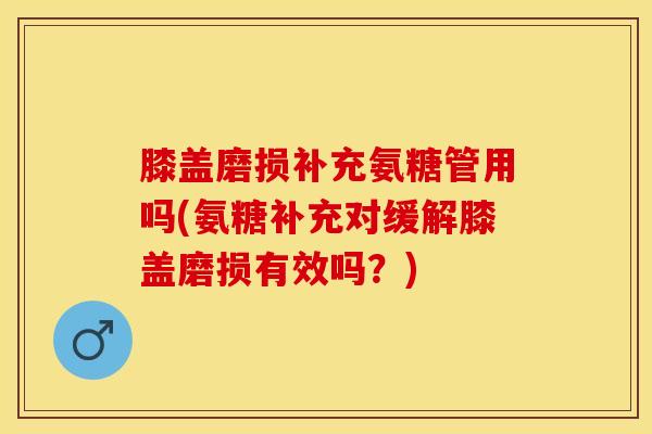 膝盖磨损补充氨糖管用吗(氨糖补充对缓解膝盖磨损有效吗？)