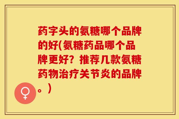 药字头的氨糖哪个品牌的好(氨糖药品哪个品牌更好？推荐几款氨糖药物治疗关节炎的品牌。)