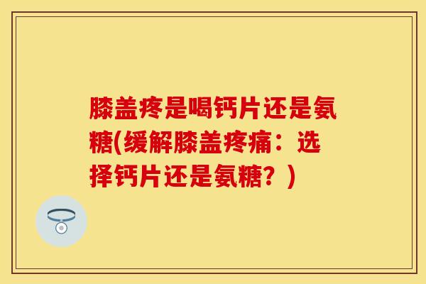 膝盖疼是喝钙片还是氨糖(缓解膝盖疼痛：选择钙片还是氨糖？)