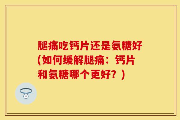 腿痛吃钙片还是氨糖好(如何缓解腿痛：钙片和氨糖哪个更好？)