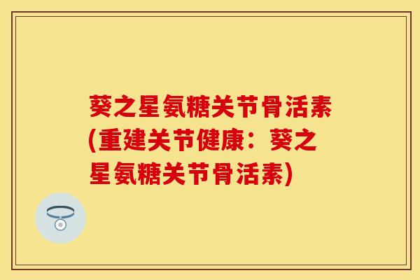 葵之星氨糖关节骨活素(重建关节健康：葵之星氨糖关节骨活素)