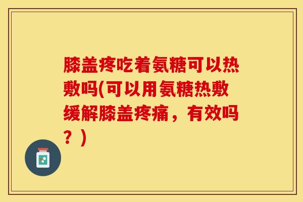 膝盖疼吃着氨糖可以热敷吗(可以用氨糖热敷缓解膝盖疼痛，有效吗？)