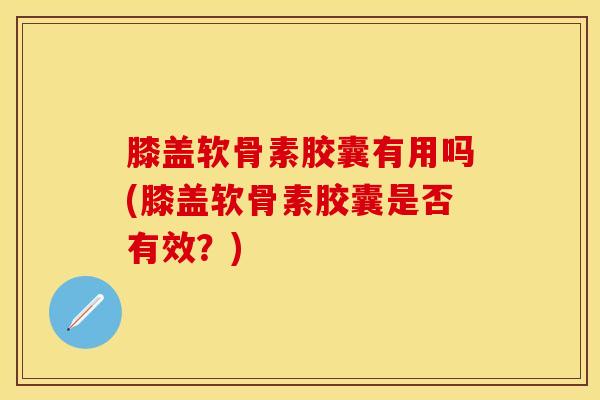 膝盖软骨素胶囊有用吗(膝盖软骨素胶囊是否有效？)