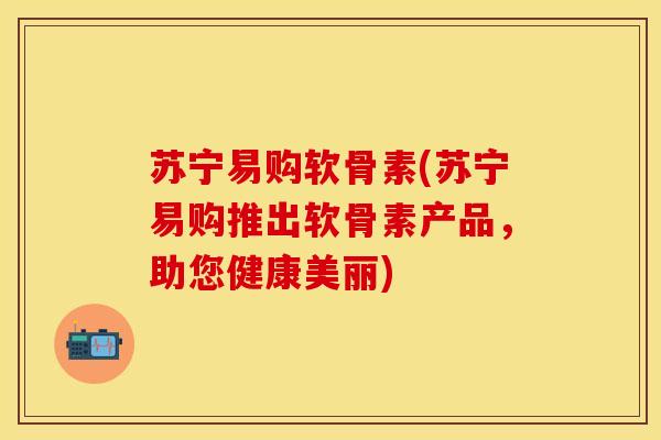 苏宁易购软骨素(苏宁易购推出软骨素产品，助您健康美丽)