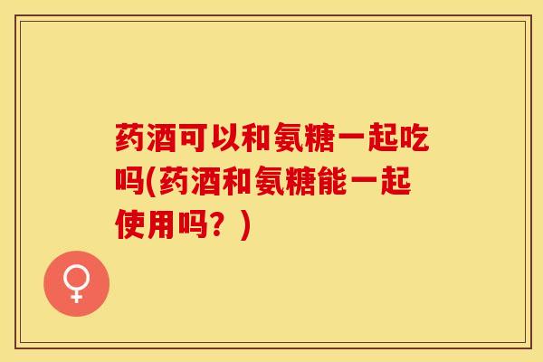 药酒可以和氨糖一起吃吗(药酒和氨糖能一起使用吗？)