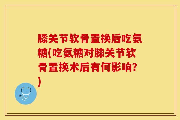 膝关节软骨置换后吃氨糖(吃氨糖对膝关节软骨置换术后有何影响？)