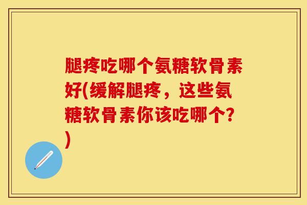 腿疼吃哪个氨糖软骨素好(缓解腿疼，这些氨糖软骨素你该吃哪个？)