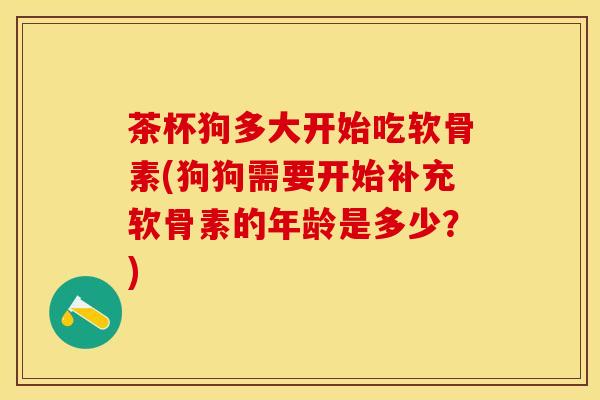 茶杯狗多大开始吃软骨素(狗狗需要开始补充软骨素的年龄是多少?)-第1张图片-关节保镖 茶杯狗多大开始吃软骨素(狗狗需要开始补充软骨素的年龄是多少?)-第1张图片-关节保镖
