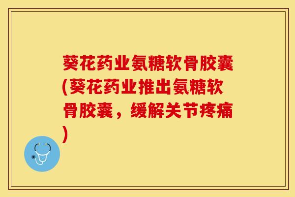 葵花药业氨糖软骨胶囊(葵花药业推出氨糖软骨胶囊，缓解关节疼痛)