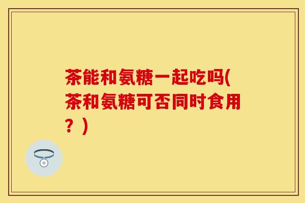 茶能和氨糖一起吃吗(茶和氨糖可否同时食用？)