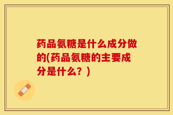 药品氨糖是什么成分做的(药品氨糖的主要成分是什么？)