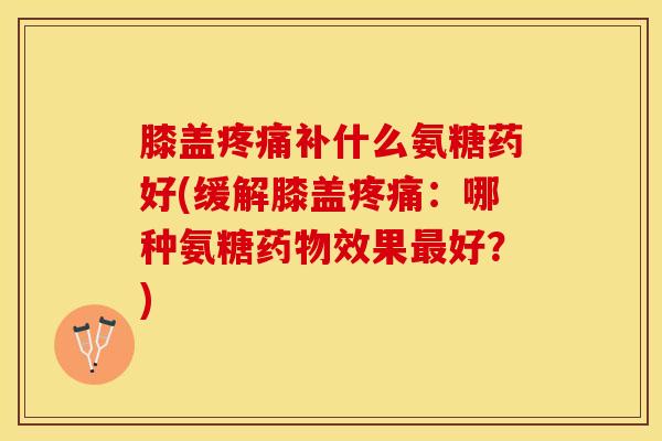 膝盖疼痛补什么氨糖药好(缓解膝盖疼痛：哪种氨糖药物效果最好？)