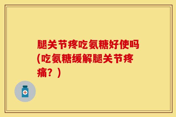 腿关节疼吃氨糖好使吗(吃氨糖缓解腿关节疼痛？)