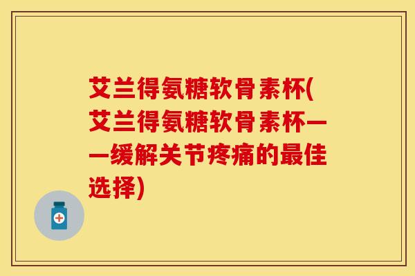 艾兰得氨糖软骨素杯(艾兰得氨糖软骨素杯——缓解关节疼痛的最佳选择)