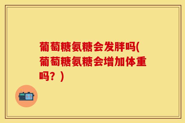 葡萄糖氨糖会发胖吗(葡萄糖氨糖会增加体重吗？)