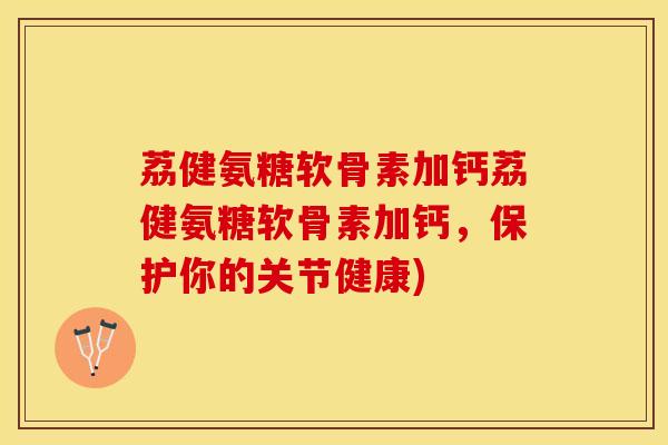 荔健氨糖软骨素加钙荔健氨糖软骨素加钙，保护你的关节健康)