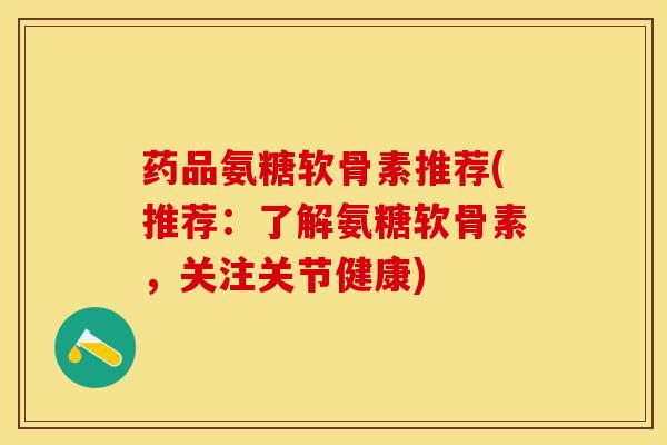 药品氨糖软骨素推荐(推荐：了解氨糖软骨素，关注关节健康)