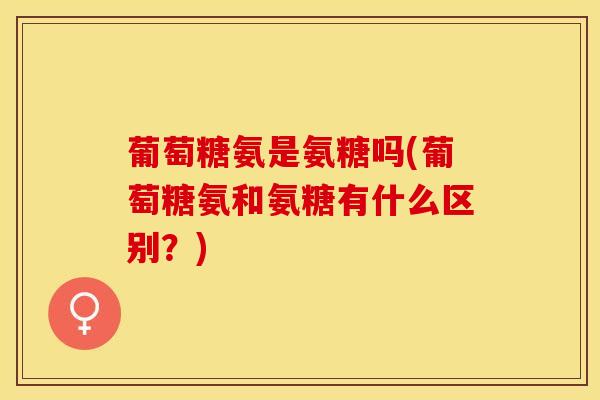 葡萄糖氨是氨糖吗(葡萄糖氨和氨糖有什么区别？)