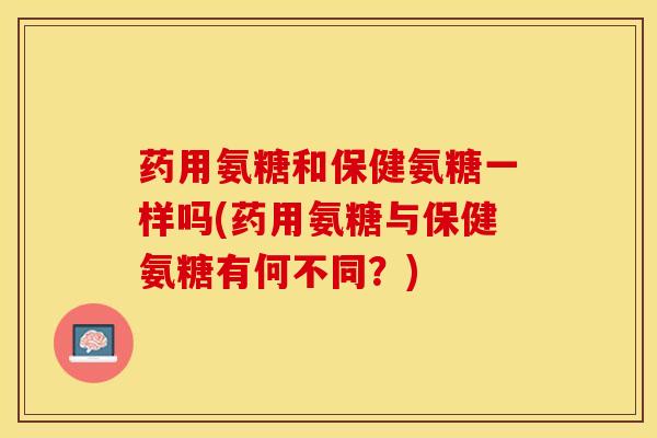 药用氨糖和保健氨糖一样吗(药用氨糖与保健氨糖有何不同？)