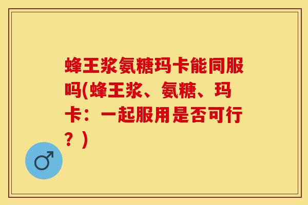 蜂王浆氨糖玛卡能同服吗(蜂王浆、氨糖、玛卡：一起服用是否可行？)
