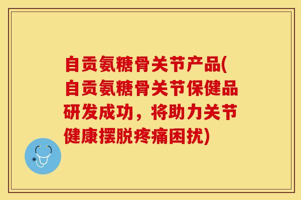 自贡氨糖骨关节产品(自贡氨糖骨关节保健品研发成功，将助力关节健康摆脱疼痛困扰)