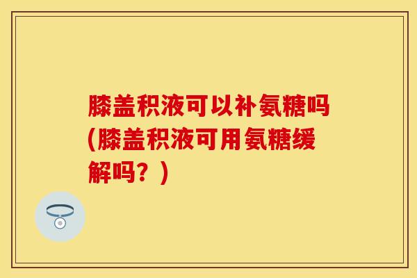 膝盖积液可以补氨糖吗(膝盖积液可用氨糖缓解吗？)