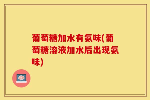 葡萄糖加水有氨味(葡萄糖溶液加水后出现氨味)