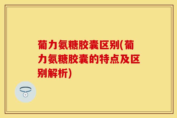 葡力氨糖胶囊区别(葡力氨糖胶囊的特点及区别解析)