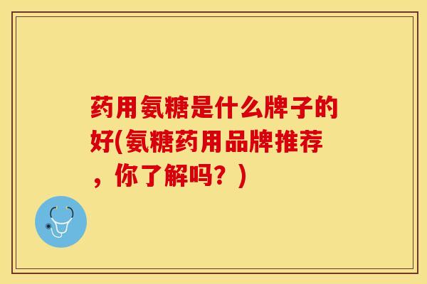 药用氨糖是什么牌子的好(氨糖药用品牌推荐，你了解吗？)