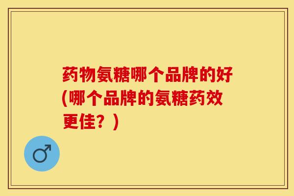 药物氨糖哪个品牌的好(哪个品牌的氨糖药效更佳？)-第1张图片-关节保镖