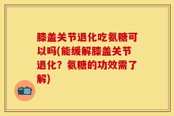 膝盖关节退化吃氨糖可以吗(能缓解膝盖关节退化？氨糖的功效需了解)
