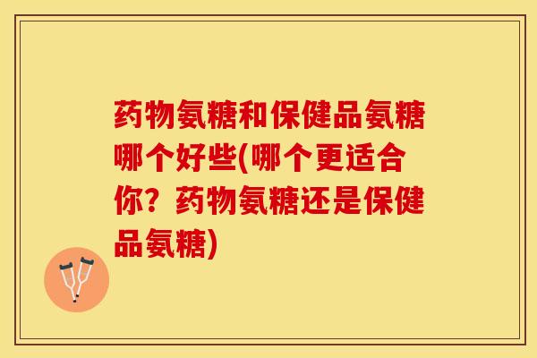 药物氨糖和保健品氨糖哪个好些(哪个更适合你？药物氨糖还是保健品氨糖)