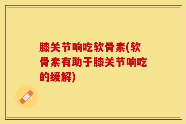 膝关节响吃软骨素(软骨素有助于膝关节响吃的缓解)