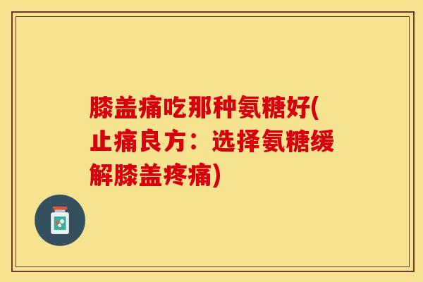 膝盖痛吃那种氨糖好(止痛良方：选择氨糖缓解膝盖疼痛)