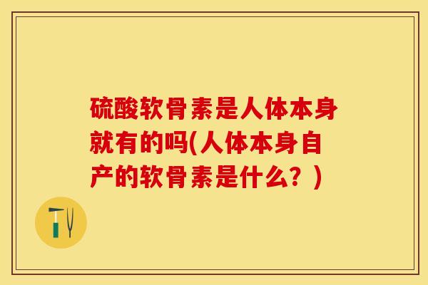 硫酸软骨素是人体本身就有的吗(人体本身自产的软骨素是什么？)
