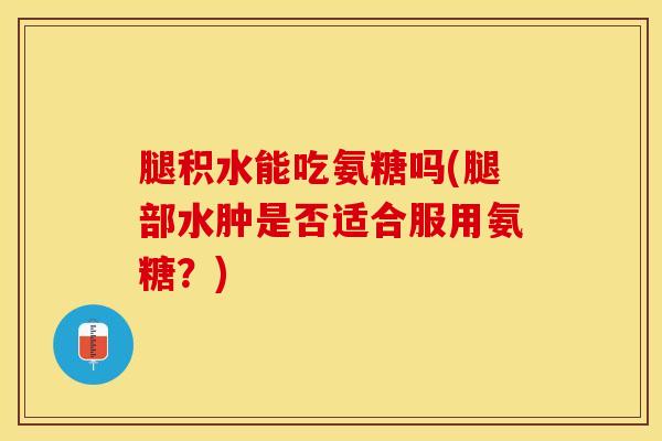腿积水能吃氨糖吗(腿部水肿是否适合服用氨糖？)