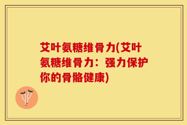 艾叶氨糖维骨力(艾叶氨糖维骨力：强力保护你的骨骼健康)